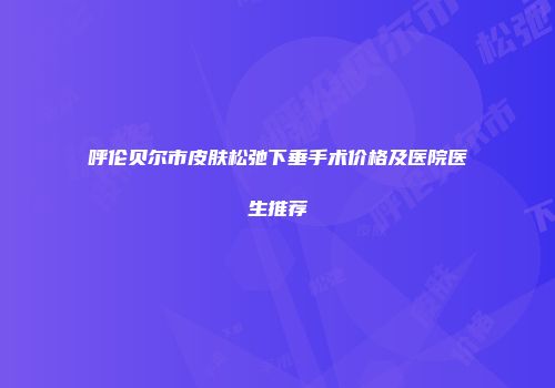 呼伦贝尔市皮肤松弛下垂手术价格及医院医生推荐