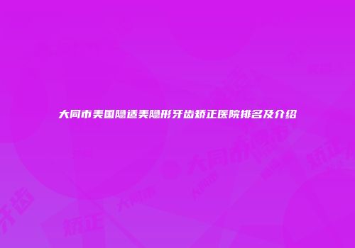 大同市美国隐适美隐形牙齿矫正医院排名及介绍