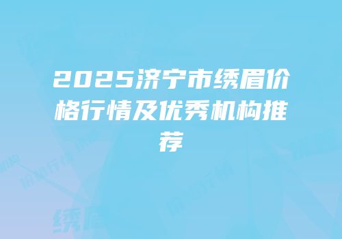 2025济宁市绣眉价格行情及优秀机构推荐