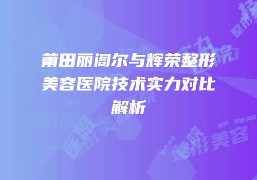 莆田丽阁尔与辉荣整形美容医院技术实力对比解析