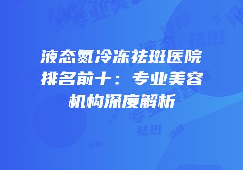 液态氮冷冻祛斑医院排名前十：专业美容机构深度解析