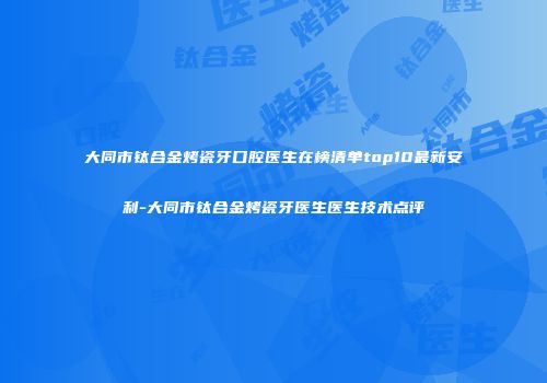 大同市钛合金烤瓷牙口腔医生在榜清单top10最新安利-大同市钛合金烤瓷牙医生医生技术点评