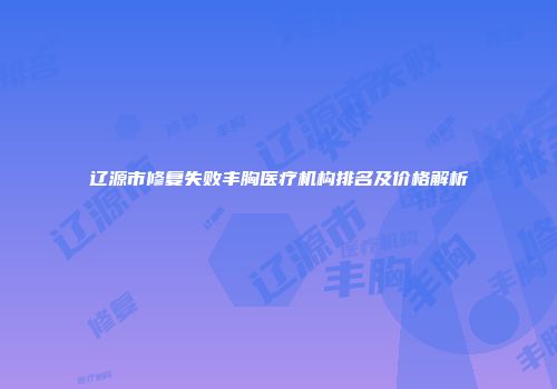 辽源市修复失败丰胸医疗机构排名及价格解析