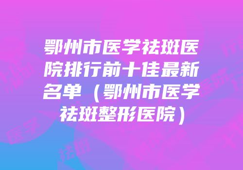 鄂州市医学祛斑医院排行前十佳最新名单（鄂州市医学祛斑整形医院）