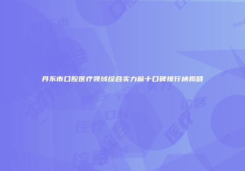 丹东市口腔医疗领域综合实力前十口碑排行榜揭晓
