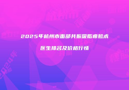 2025年杭州市面部共振吸脂瘦脸术医生排名及价格行情