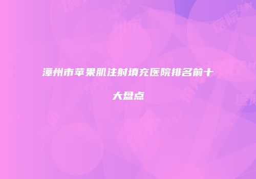 漳州市苹果肌注射填充医院排名前十大盘点