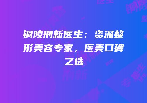 铜陵刑新医生：资深整形美容专家，医美口碑之选