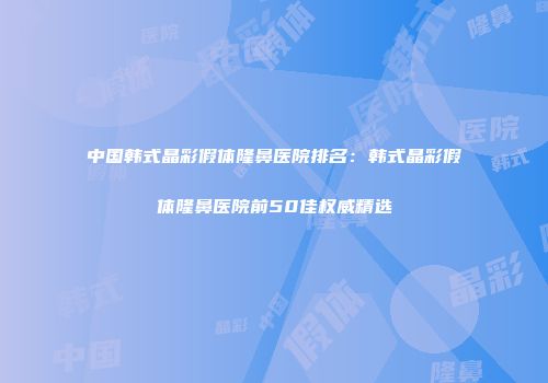 中国韩式晶彩假体隆鼻医院排名：韩式晶彩假体隆鼻医院前50佳权威精选