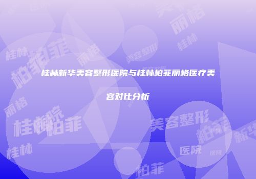 桂林新华美容整形医院与桂林柏菲丽格医疗美容对比分析