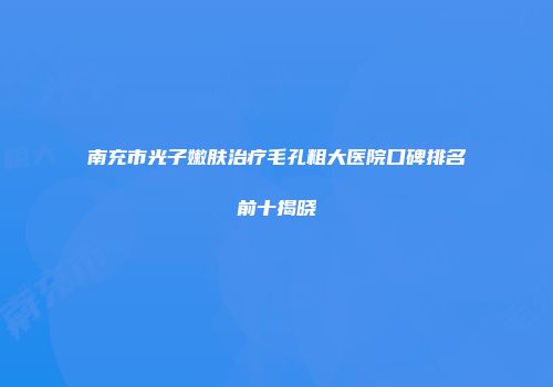 南充市光子嫩肤治疗毛孔粗大医院口碑排名前十揭晓