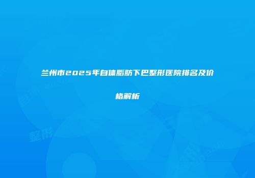 兰州市2025年自体脂肪下巴整形医院排名及价格解析