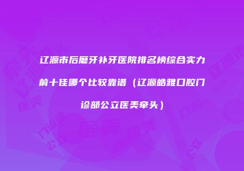 辽源市后磨牙补牙医院排名榜综合实力前十佳哪个比较靠谱（辽源皓雅口腔门诊部公立医美牵头）