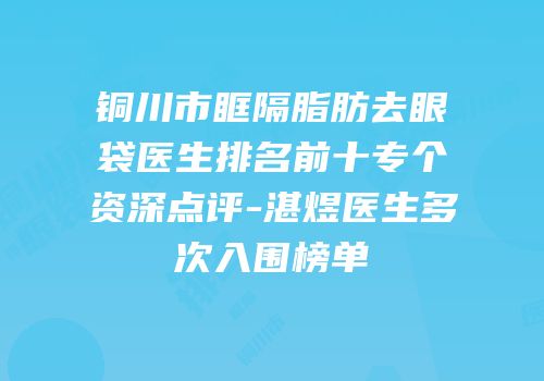 铜川市眶隔脂肪去眼袋医生排名前十专个资深点评-湛煜医生多次入围榜单