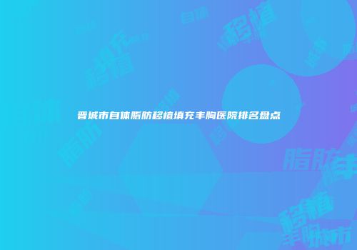 晋城市自体脂肪移植填充丰胸医院排名盘点