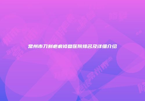 常州市刀割疤痕修复医院排名及详细介绍