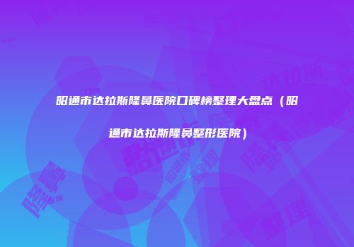 昭通市达拉斯隆鼻医院口碑榜整理大盘点（昭通市达拉斯隆鼻整形医院）