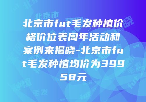 北京市fut毛发种植价格价位表周年活动和案例来揭晓-北京市fut毛发种植均价为39958元