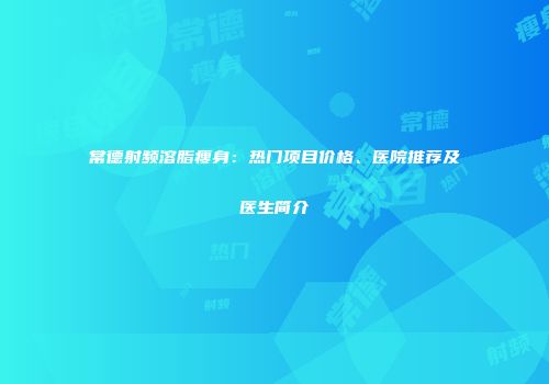 常德射频溶脂瘦身：热门项目价格、医院推荐及医生简介