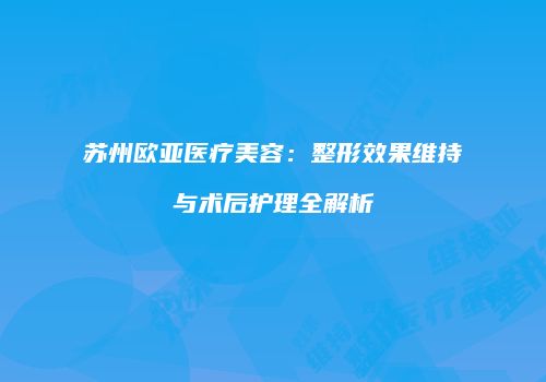 苏州欧亚医疗美容：整形效果维持与术后护理全解析