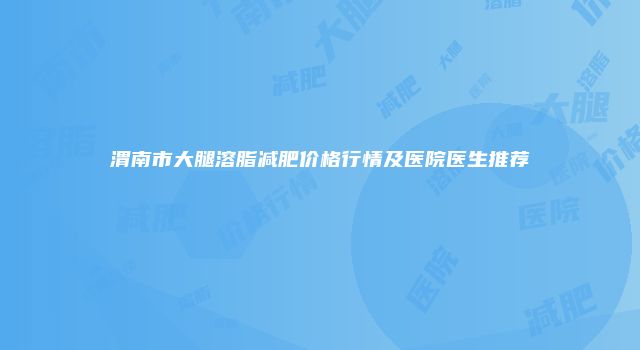 渭南市大腿溶脂减肥价格行情及医院医生推荐