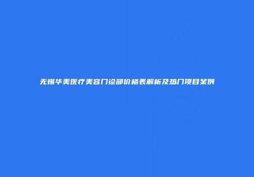 无锡华美医疗美容门诊部价格表解析及热门项目案例