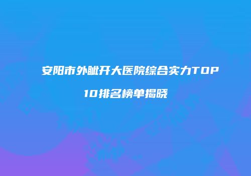 安阳市外眦开大医院综合实力TOP10排名榜单揭晓
