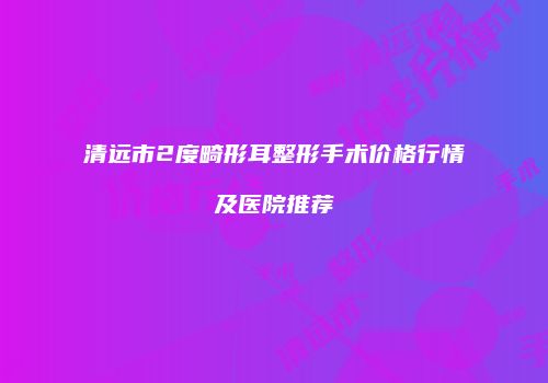 清远市2度畸形耳整形手术价格行情及医院推荐