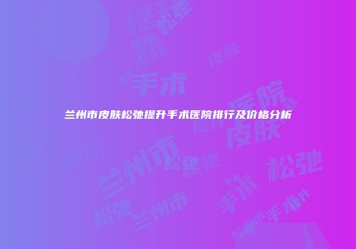 兰州市皮肤松弛提升手术医院排行及价格分析