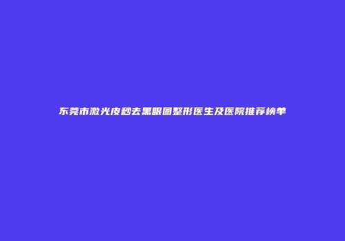 东莞市激光皮秒去黑眼圈整形医生及医院推荐榜单