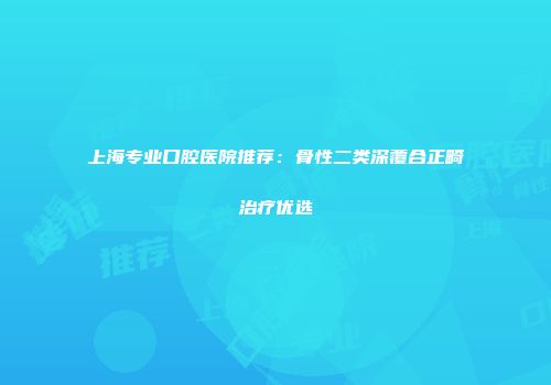 上海专业口腔医院推荐：骨性二类深覆合正畸治疗优选