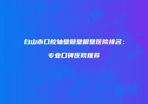 白山市口腔轴壁髓壁龈壁医院排名：专业口碑医院推荐