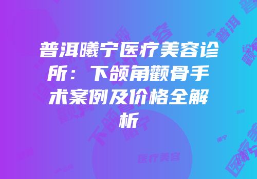 普洱曦宁医疗美容诊所：下颌角颧骨手术案例及价格全解析