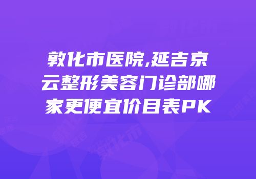 敦化市医院,延吉京云整形美容门诊部哪家更便宜价目表PK