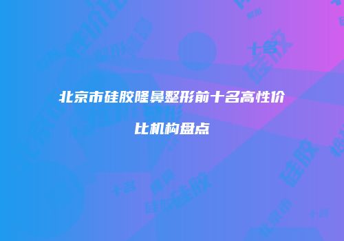 北京市硅胶隆鼻整形前十名高性价比机构盘点