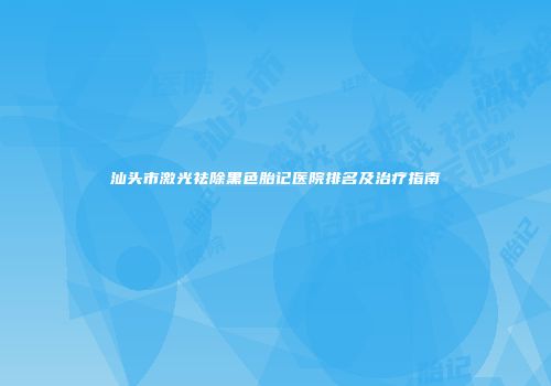 汕头市激光祛除黑色胎记医院排名及治疗指南