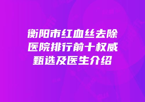 衡阳市红血丝去除医院排行前十权威甄选及医生介绍