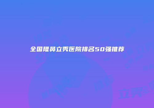 全国隆鼻立秀医院排名50强推荐