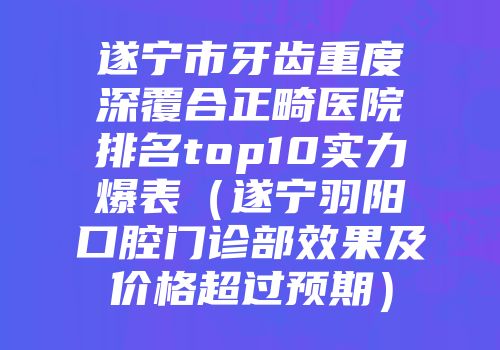 遂宁市牙齿重度深覆合正畸医院排名top10实力爆表（遂宁羽阳口腔门诊部效果及价格超过预期）