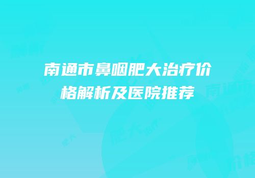 南通市鼻咽肥大治疗价格解析及医院推荐