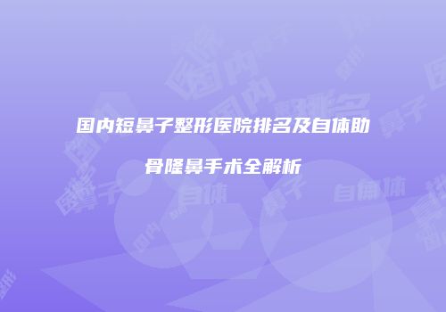 国内短鼻子整形医院排名及自体助骨隆鼻手术全解析