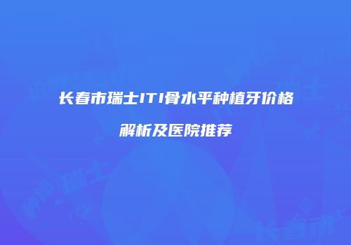 长春市瑞士ITI骨水平种植牙价格解析及医院推荐