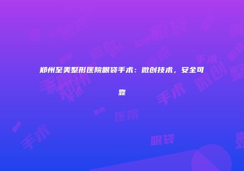 郑州至美整形医院眼袋手术：微创技术，安全可靠