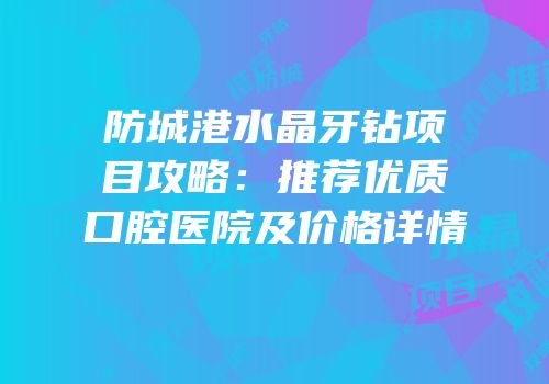 防城港水晶牙钻项目攻略：推荐优质口腔医院及价格详情