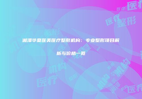 湘潭华夏医美医疗整形机构：专业整形项目解析与价格一览