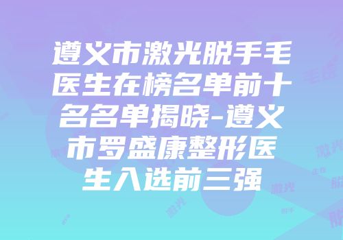 遵义市激光脱手毛医生在榜名单前十名名单揭晓-遵义市罗盛康整形医生入选前三强