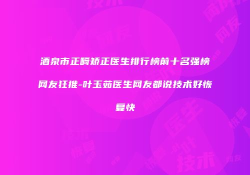 酒泉市正畸矫正医生排行榜前十名强榜网友狂推-叶玉茹医生网友都说技术好恢复快