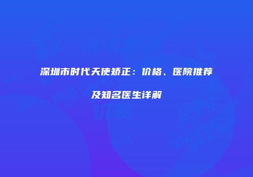 深圳市时代天使矫正：价格、医院推荐及知名医生详解