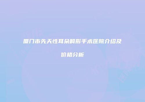 厦门市先天性耳朵畸形手术医院介绍及价格分析