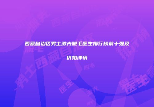 西藏自治区男士激光脱毛医生排行榜前十强及价格详情